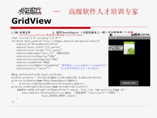 GridView 1.XML 布局文件  2. 使用 BaseAdapter （与前的基本上一样）作为数据源 ( 只是将 Gallery.LayoutParams 换成 GridView .LayoutParams ) <?xml version="1.0" encoding="utf-8"?> <GridView xmlns:android="http://schemas.android.com/apk/res/android"  android:id="@+id/pkbestGridView" android:layout_width="fill_parent"  android:layout_height="fill_parent" android:numColumns="auto_fit"  列数自适应 android:verticalSpacing="10dp" android:horizontalSpacing="10dp" android:columnWidth="90dp" android:stretchMode="columnWidth"  缩放模式 (stretchMode="columnWidth" -  缩放与列宽大小同步 ) android:gravity="center"/>  View 组件的对齐方式 ( 居中显示 ) this .setContentView(R.layout.gridview); GridView gridview = (GridView) this .findViewById(R.id.pkbestGridView); gridview.setAdapter( new  PKbestImageAdapter( this )); //  gridview.setBackgroundResource(R.drawable.pkbest); gridview.setOnItemClickListener( new  OnItemClickListener(){ public   void  onItemClick(AdapterView<?> parent, View view,  int  position, long  id) {  Toast.makeText(DisplayUIActivity. this , " 您选择第 "+(position+1)+" 号图片 ",  Toast.LENGTH_SHORT).show(); }  }); 