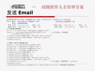 发送 Email 使用系统自带 Email 程序，需要配置 email 信息： 需要网络支持 ( 网络连接后在启动模拟器 ) Email  账号：  www.pkbest.cn@ gmail.com   zhenfang_yang@ 163.com   密码 :  ############ 外发  Pop3:  pop.gmail.com   端口： 995   外发  Pop3:  pop3.163.com   端口： 110 接收  Imap ：  imap.gmail.com   端口： 993   接收  SMTP ：  smtp.163.com   端口： 25 // 只发送文本邮件 Uri uri = Uri.parse(" mailto :www.pkbest.cn@gmail.com");  Intent it = new Intent(Intent.ACTION_ SENDTO , uri);  // 正前方 提示：不能设置 it.setType(" text/plain "); it.putExtra(Intent.EXTRA_TEXT, "The email body content");  it.putExtra(Intent.EXTRA_SUBJECT, "The email subject");  startActivity(it); // 带有 cc 和 bc 的发送方式 Intent it = new Intent(Intent.ACTION_ SEND ); String[]  to  = {"www.pkbest.cn@gmail.com" }; String[]  cc  = {"zhenfang_yang@hotmail.com"};  String[]  bc  = {"zhenfang_yang@163.com"};  it.putExtra(Intent.EXTRA_EMAIL, to);  it.putExtra(Intent.EXTRA_CC, cc);  it.putExtra(Intent.EXTRA_BCC, bc);  it.putExtra(Intent.EXTRA_TEXT, "The email body text");  it.putExtra(Intent.EXTRA_SUBJECT, "The email subject");  it.setType(" text/plain ");  // 正前方 提示：需要设置 it.setType();  startActivity(it); //startActivity(Intent.createChooser(it, "Choose Email Client"));// 调用选客户端的界面 