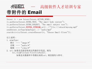 带附件的 Email Intent it = new Intent(Intent.ACTION_SEND);   it.putExtra(Intent.EXTRA_TEXT, "The email body content");    it.putExtra(Intent.EXTRA_SUBJECT, "The email subject text");     it.putExtra(Intent. EXTRA_STREAM ,uri); //"file:///sdcard/mysong.mp3"    sendIntent.setType(mimeType); // "audio/mp3"    startActivity(Intent.createChooser(it, "Choose Email Client"));  以上说明 : 1. mimeType:  图片  ---- "image/*" 音频  ---- "audio/*" 视频  ---- "video/*" 2. uri: 如果是直接读取到文件路径并发送 , 则为 Uri.fromFile(new File(filePath));              如果是从数据库中查循出来的 uri, 则直接传入即可 .   