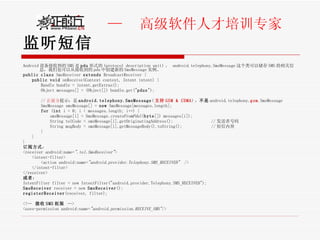 监听短信 Android 设备接收到的 SMS 是 pdu 形式的 (protocol description unit) 。  android.telephony.SmsMessage 这个类可以储存 SMS 的相关信息，我们也可以从接收到的 pdu 中创建新的 SmsMessage 实例。 public   class  SmsReceiver  extends  BroadcastReceiver { public   void  onReceive(Context context, Intent intent) { Bundle bundle = intent.getExtras();  Object messages[] = (Object[]) bundle.get(" pdus ");  // 正前方 提示：是 android.telephony.SmsMessage ( 支持 GSM & CDMA ) ， 不是 android.telephony. gsm .SmsMessage SmsMessage smsMessage[] =  new  SmsMessage[messages.length];  for  ( int  i = 0; i < messages.length; i++) {  smsMessage[i] = SmsMessage. createFromPdu (( byte []) messages[i]);  String telCode = smsMessage[i].getOriginatingAddress();  // 发送者号码  String msgBody = smsMessage[i].getMessageBody().toString();  // 短信内容  }  } } 订阅方式 ： <receiver android:name= ".tel.SmsReceiver" >  <intent-filter>  <action android:name= "android.provider.Telephony.SMS_RECEIVED"   />  </intent-filter>  </receiver>  或者 ： IntentFilter filter = new IntentFilter("android.provider.Telephony.SMS_RECEIVED"); SmsReceiver  receiver = new  SmsReceiver (); registerReceiver (receiver, filter); <!--  接收 SMS 权限   --> <uses-permission android:name= "android.permission.RECEIVE_SMS" />  