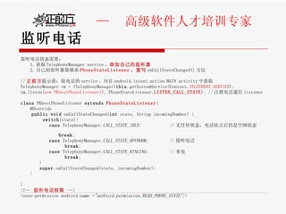 监听电话 监听电话状态需要： 1. 获取 TelephonyManager service ， 添加自己的监听器 2. 自己的监听器要继承 PhoneStateListener ，重写 onCallStateChanged() 方法 // 正前方 提示获：取电话的 service ，应在 android.intent.action.MAIN activity 中获取 TelephonyManager tm = (TelephonyManager) this .getSystemService(Context. TELEPHONY_SERVICE );  tm.listen( new PKbestPhoneListener() , PhoneStateListener. LISTEN_CALL_STATE ); // 注册电话通信 listener  class  PKbestPhoneListener  extends   PhoneStateListener { @Override   public   void  onCallStateChanged( int  state, String incomingNumber) {  switch (state){  case  TelephonyManager. CALL_STATE_IDLE :  // 无任何状态，电话挂点后仍是空闲状态  break ;  case  TelephonyManager. CALL_STATE_OFFHOOK :  // 接听电话  break ;  case  TelephonyManager. CALL_STATE_RINGING :  // 来电  break ; }  super .onCallStateChanged(state, incomingNumber);  }  } <!--  监听电话权限   --> <uses-permission android:name = "android.permission.READ_PHONE_STATE" /> 