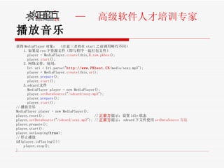 播放音乐 获得 MediaPlayer 对象： （注意三者的在 start 之前调用略有不同） 1. 如果是 res 下资源文件（即与程序一起打包文件） player = MediaPlayer. create (this, R.raw.pkbest ); player. start (); 2. 网络文件，使用： Uri uri = Uri.parse(" http://www.PKbest.CN /media/sexy.mp3"); player = MediaPlayer. create (this, uri ); player. prepare ();    player. start ();  3.sdcard 文件 MediaPlayer player = new MediaPlayer(); player. setDataSource (" /sdcard/sexy.mp3 ");  player. prepare ();    player. start ();  // 播放音乐 MediaPlayer player = new MediaPlayer(); player.reset();  // 正前方 提示：设置 idle 状态 player. setDataSource (" /sdcard/sexy.mp3 "); // 正前方 提示： sdcard 下文件使用 setDataSource 方法 player.prepare(); player.start(); player.setLooping( true ); // 停止播放 if (player.isPlaying()){ player.stop(); } 