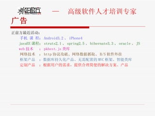 广告 正前方最近活动： 手机 课 程： Android3.2 、 iPhone4 javaEE 课程： struts2.1 、 spring2.5 、 hibernate3.3 、 oracle 、 JS web 技术  ： pkbest.js 类库 网络技术  ： http 协议攻破、网络数据抓取、 B/S 软件外挂 框架产品  ：数据库持久化产品、无需配置的 MVC 框架、智能类库 定制产品  ：根据用户的需求，提供合理简便的解决方案、产品 