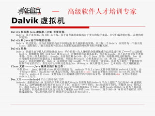 Dalvik 虚拟机 Dalvik 和标准 Java 虚拟机 (JVM) 首要差别 ： Dalvik  基于寄存器，而 JVM  基于栈。基于寄存器的虚拟机对于更大的程序来说，在它们编译的时候，花费的时间更短。 Dalvik 和 Java 运行环境的区别 ： Dalvik  经过优化，允许在有限的内存中同时运行多个虚拟机的实例，并且每一个 Dalvik  应用作为一个独立的 Linux  进程执行。独立的进程可以防止在虚拟机崩溃的时候所有程序都被关闭 . Dalvik 形势 ： Dalvik  的诞生也导致人们开始忧虑 Java  平台的第一次大规模的分道扬镳或许已经是进行时了——有人已经把 Davlik  和微软的 JVM  以及 Sun( 现 Oracle)  对微软的诉讼联系起来，等着看 Google  身上是否也会发生类似事情；另外一些人则指出， Google  并没有宣称 Dalvik  是一个 Java  实现，而微软却是这样做的。 Sun  也对可能带来的阵营分裂表达了忧虑情绪，并提出和 Google  合作来保证 Dalvik  和 JVM  之间的兼容性—— Google  对此的解释是， Dalvik  是对解决目前 JavaME  平台上分裂的一次尝试，也是为了提供一个拥有较少限制许可证的平台。甚至还有人怀疑这是否是 Sun  和 Google  两大阵营对 Java  之未来的一次大规模较量。 Class 文件 ------Java 编译后的目标文件 : 不像 J2se ， java  编译成 class 就可以直接运行， android 平台上 class 文件不能直接在 android 上运行。由于 Google 使用了自己的 Dalvik 来运行应用，所以这里的 class   也肯定不能在 Android Dalvik 的 java 环境中运行， android 的 class  文件实际上只是编译过程中的中间目标文件，需要链接成 dex   文件后才能在 dalvik 上运行。 Dex 文件 -----Android 平台上的可执行文件 Android  虚拟机 Dalvik 支持的字节码文件格式 Google 在新发布的 Android 平台上使用了自己的 Dalvik 虚拟机来定义，这种虚拟机执行的并非 Java 字节码，而是另一种字节码： dex 格式的字节码。在编译 Java  代码之后，通过 Android 平台上的工具可以将 Java 字节码转换成 Dex 字节码。虽然 Google 称 Dalvik 是为了移动设备定做的，但是业界很多人认为这是为了规避向 sun 申请 Java license 。这个 Dalvik VM 针对手机程式 /CPU 做过最佳化，可以同时执行许多 VM 而不会占用太多 Resource 。 
