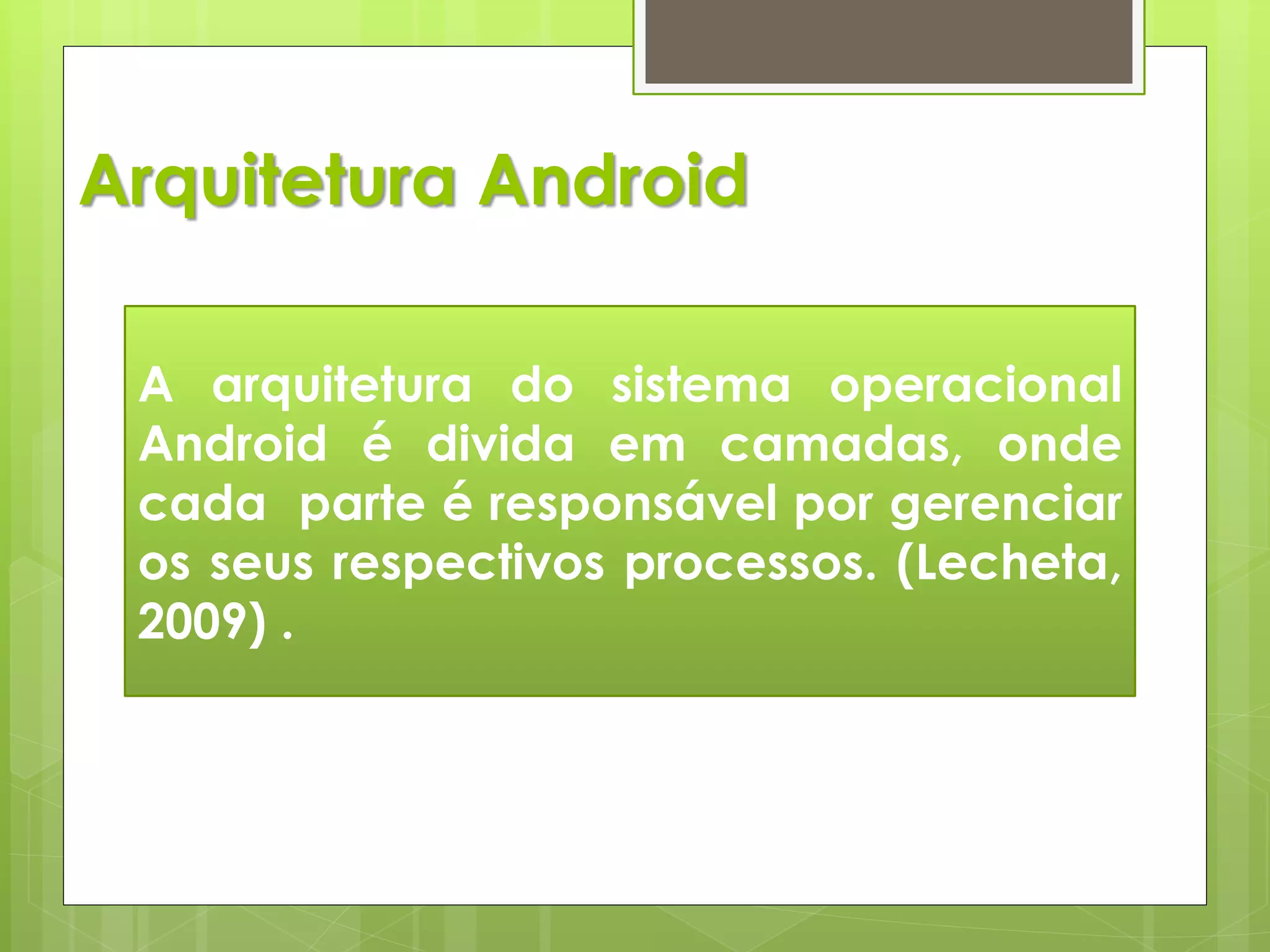 Arquitetura Android

 A arquitetura do sistema operacional
 Android é divida em camadas, onde
 cada parte é responsável por gerenciar
 os seus respectivos processos. (Lecheta,
 2009) .
 
