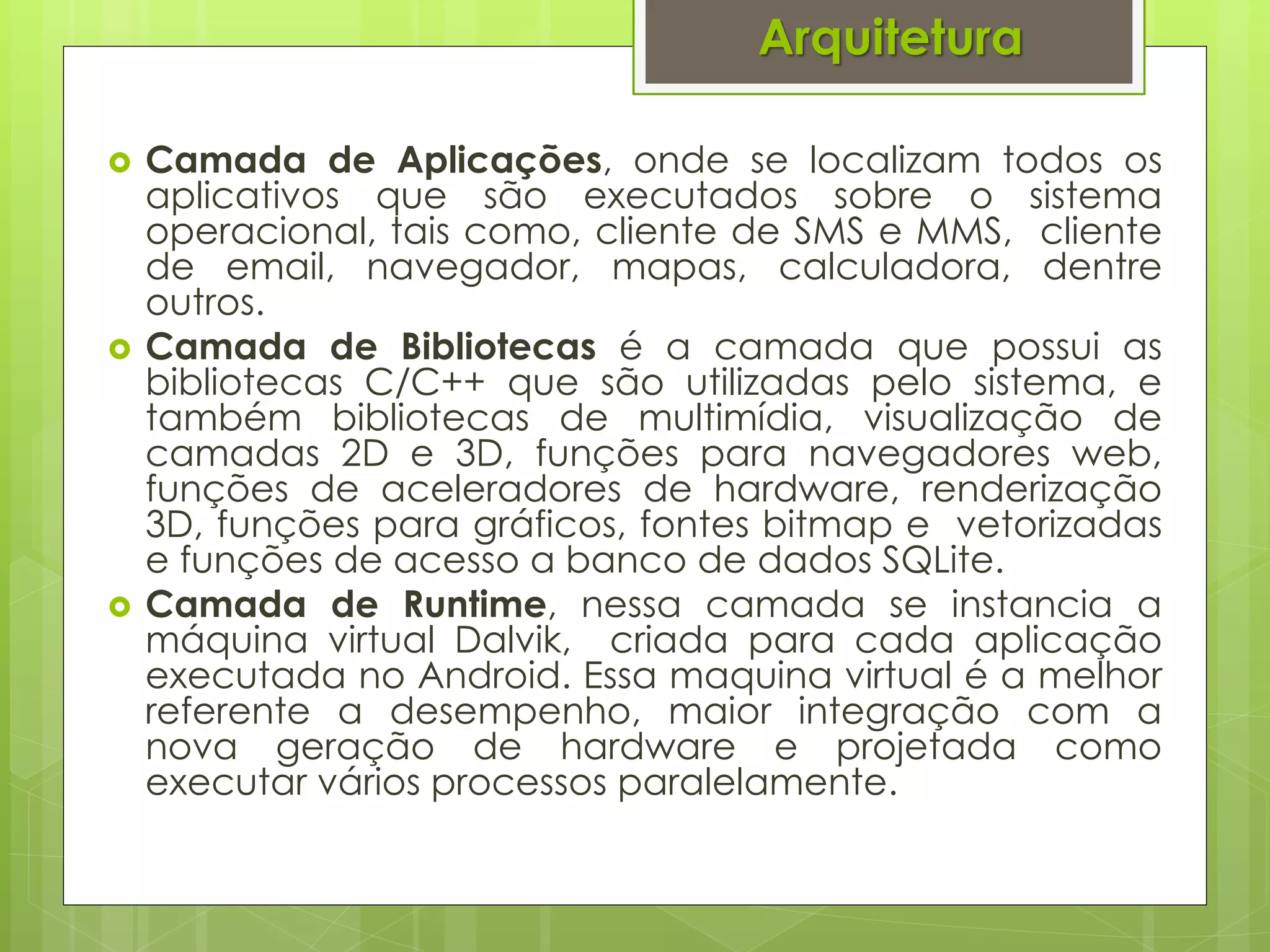 Arquitetura

   Camada de Aplicações, onde se localizam todos os
    aplicativos que são executados sobre o sistema
    operacional, tais como, cliente de SMS e MMS, cliente
    de email, navegador, mapas, calculadora, dentre
    outros.
   Camada de Bibliotecas é a camada que possui as
    bibliotecas C/C++ que são utilizadas pelo sistema, e
    também bibliotecas de multimídia, visualização de
    camadas 2D e 3D, funções para navegadores web,
    funções de aceleradores de hardware, renderização
    3D, funções para gráficos, fontes bitmap e vetorizadas
    e funções de acesso a banco de dados SQLite.
   Camada de Runtime, nessa camada se instancia a
    máquina virtual Dalvik, criada para cada aplicação
    executada no Android. Essa maquina virtual é a melhor
    referente a desempenho, maior integração com a
    nova geração de hardware e projetada como
    executar vários processos paralelamente.
 