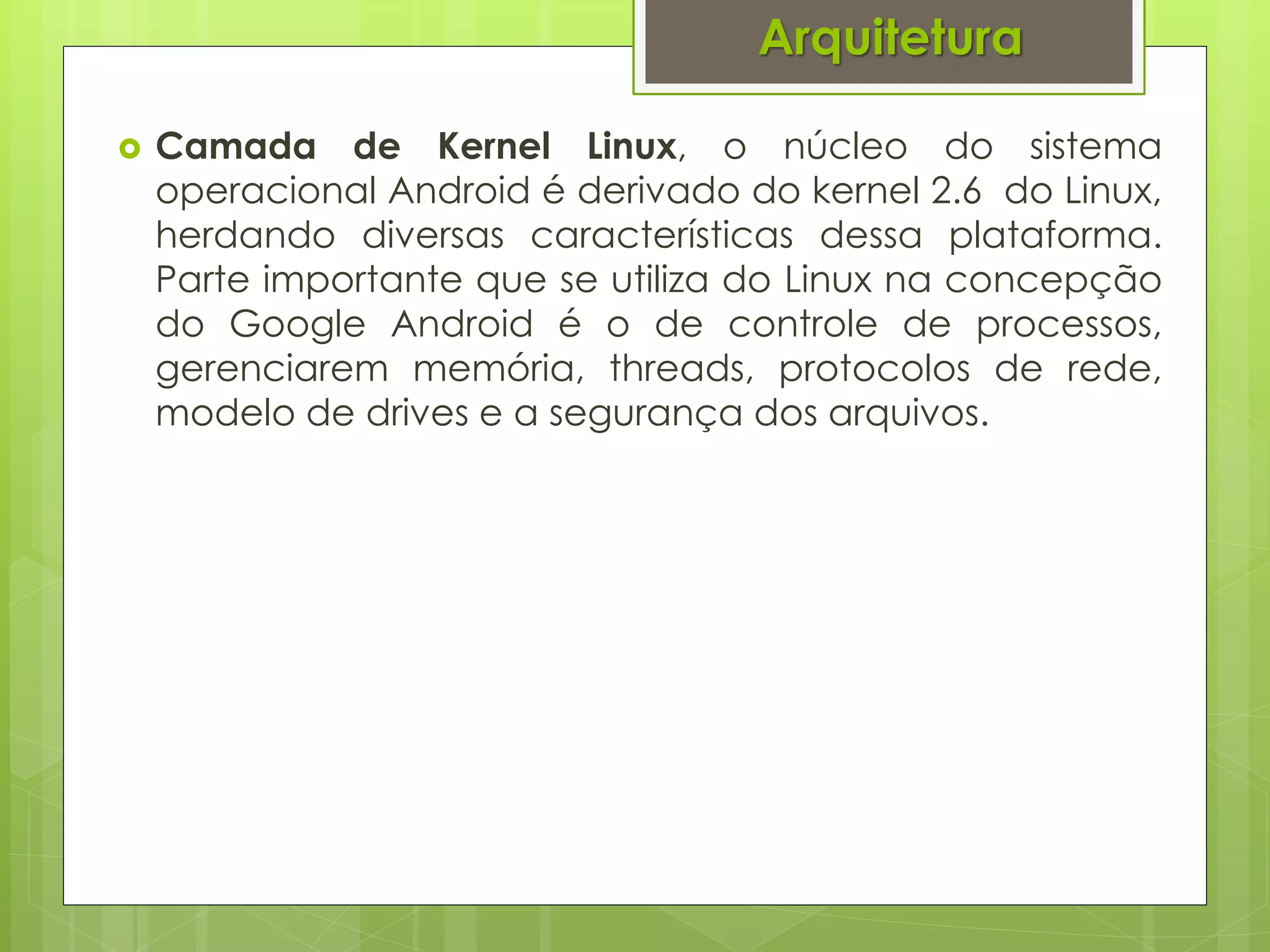 Arquitetura

   Camada de Kernel Linux, o núcleo do sistema
    operacional Android é derivado do kernel 2.6 do Linux,
    herdando diversas características dessa plataforma.
    Parte importante que se utiliza do Linux na concepção
    do Google Android é o de controle de processos,
    gerenciarem memória, threads, protocolos de rede,
    modelo de drives e a segurança dos arquivos.
 
