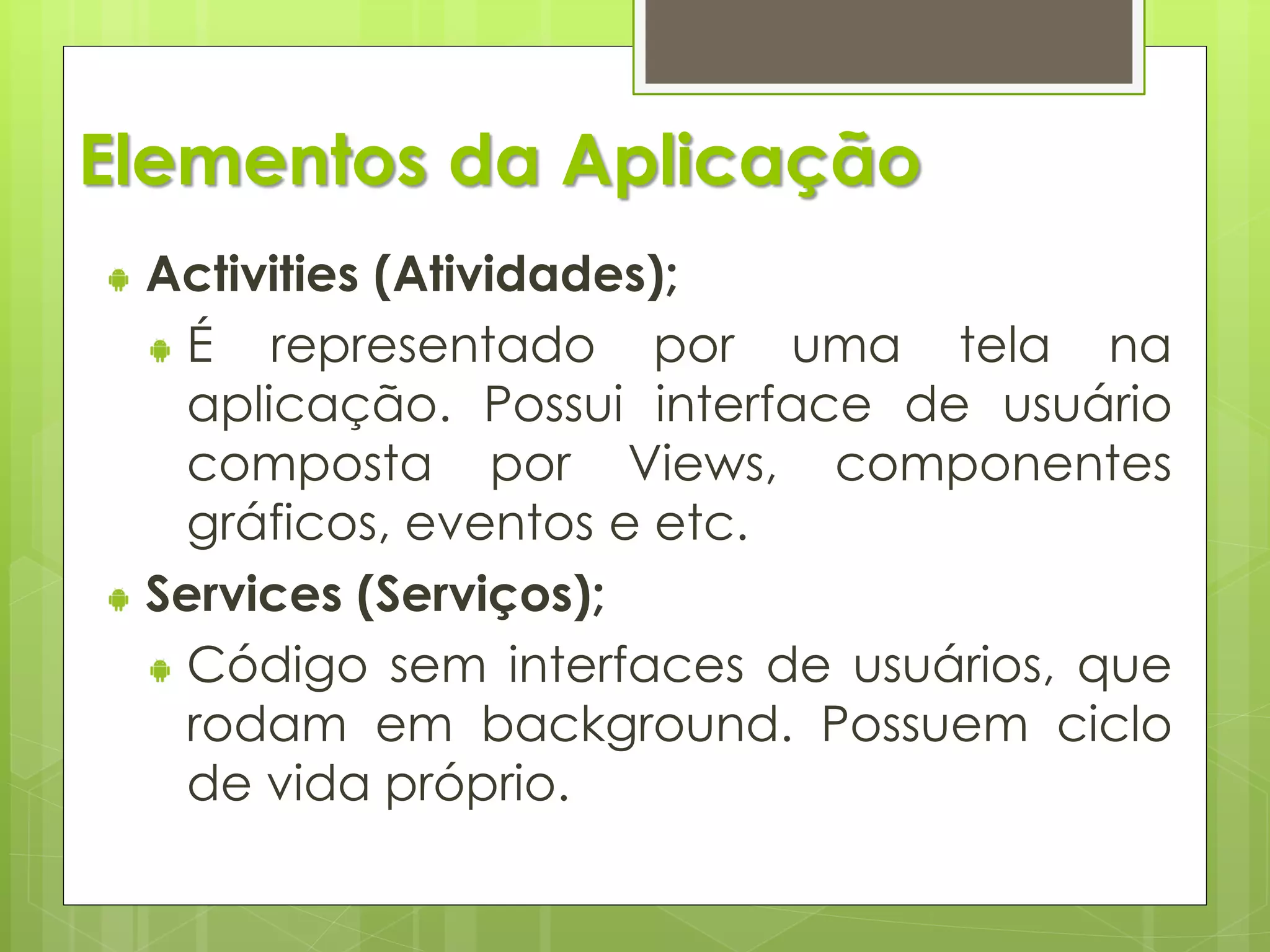 Elementos da Aplicação
 Activities (Atividades);
  É representado por uma tela na
  aplicação. Possui interface de usuário
  composta por Views, componentes
  gráficos, eventos e etc.
 Services (Serviços);
  Código sem interfaces de usuários, que
  rodam em background. Possuem ciclo
  de vida próprio.
 
