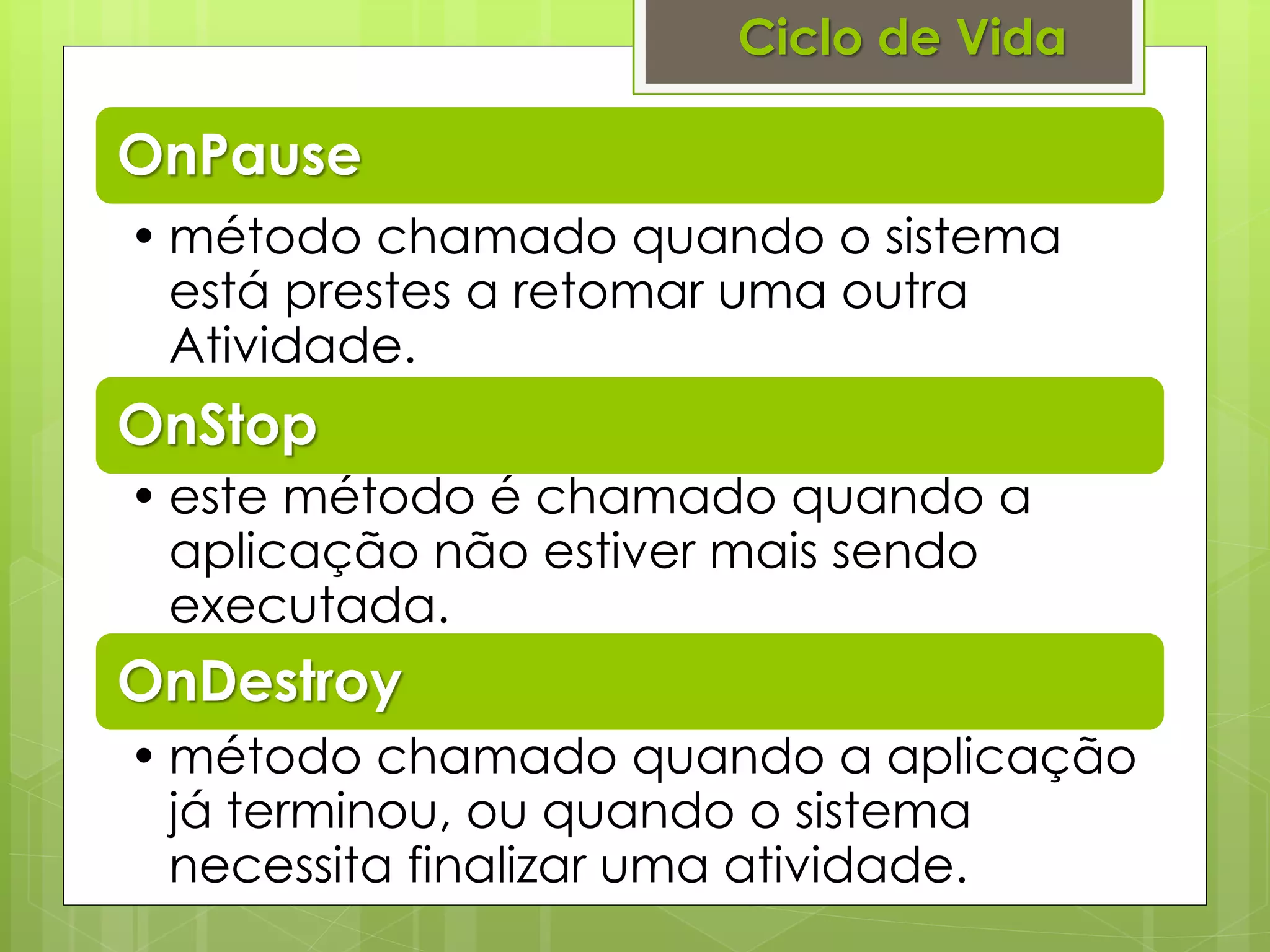 Ciclo de Vida

OnPause
• método chamado quando o sistema
  está prestes a retomar uma outra
  Atividade.
OnStop
• este método é chamado quando a
  aplicação não estiver mais sendo
  executada.
OnDestroy
• método chamado quando a aplicação
  já terminou, ou quando o sistema
  necessita finalizar uma atividade.
 