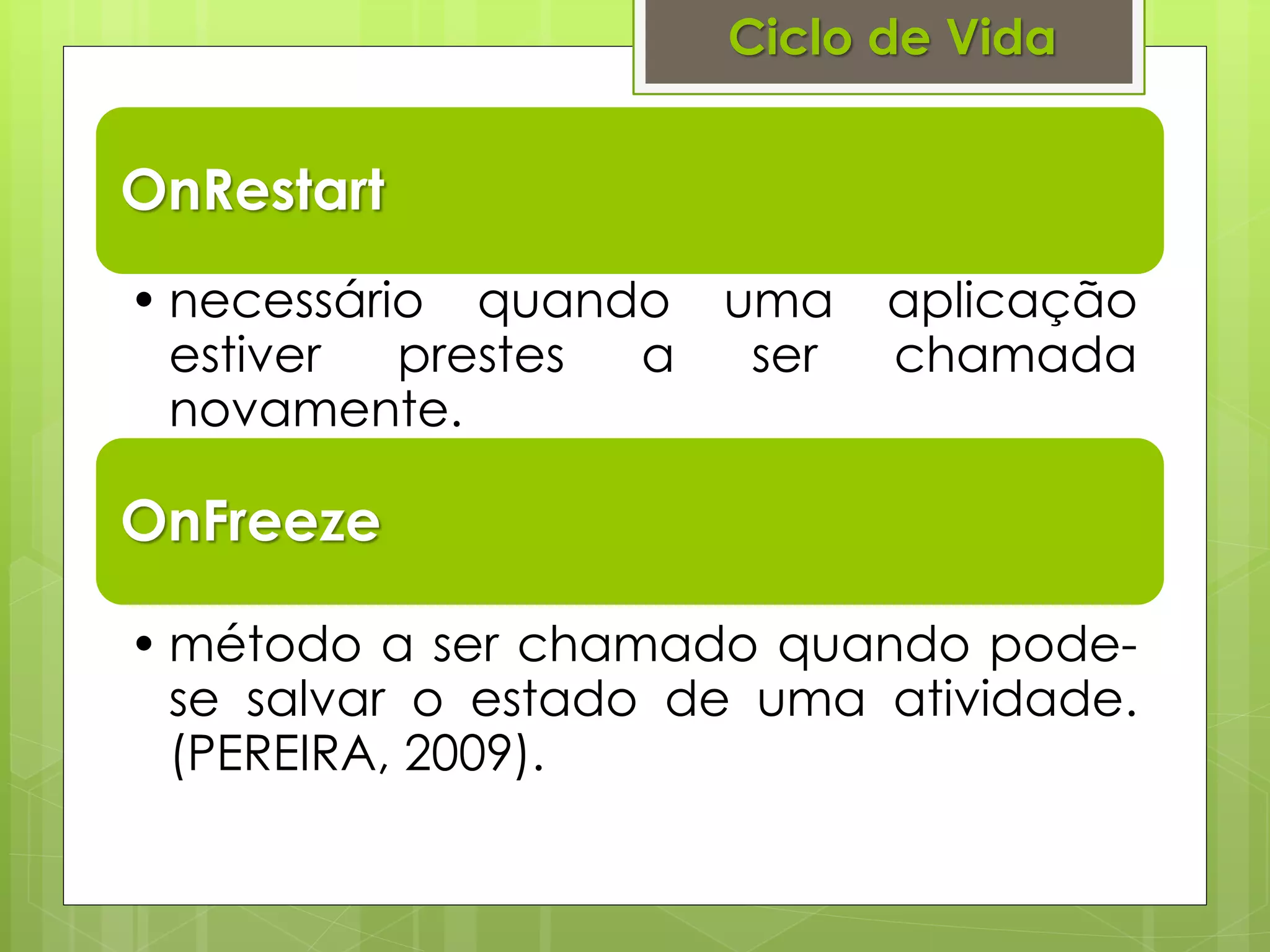 Ciclo de Vida


OnRestart
• necessário quando uma     aplicação
  estiver  prestes a ser    chamada
  novamente.

OnFreeze

• método a ser chamado quando pode-
  se salvar o estado de uma atividade.
  (PEREIRA, 2009).
 