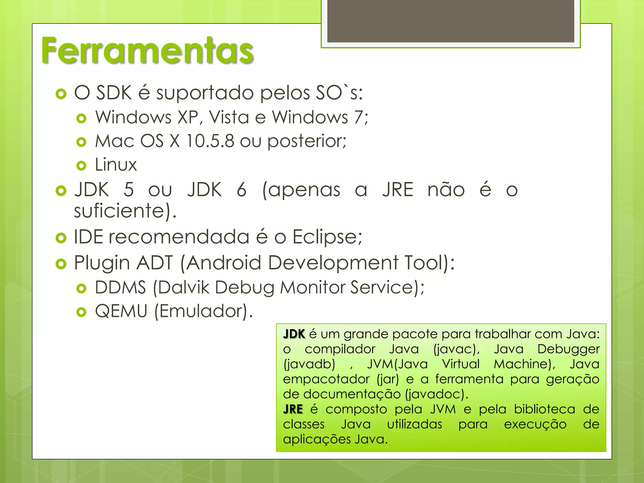Ferramentas
   O SDK é suportado pelos SO`s:
       Windows XP, Vista e Windows 7;
       Mac OS X 10.5.8 ou posterior;
       Linux
   JDK 5 ou JDK 6 (apenas a JRE não é o
    suficiente).
   IDE recomendada é o Eclipse;
   Plugin ADT (Android Development Tool):
       DDMS (Dalvik Debug Monitor Service);
       QEMU (Emulador).
                            JDK é um grande pacote para trabalhar com Java:
                            o compilador Java (javac), Java Debugger
                            (javadb) , JVM(Java Virtual Machine), Java
                            empacotador (jar) e a ferramenta para geração
                            de documentação (javadoc).
                            JRE é composto pela JVM e pela biblioteca de
                            classes Java utilizadas para execução de
                            aplicações Java.
 