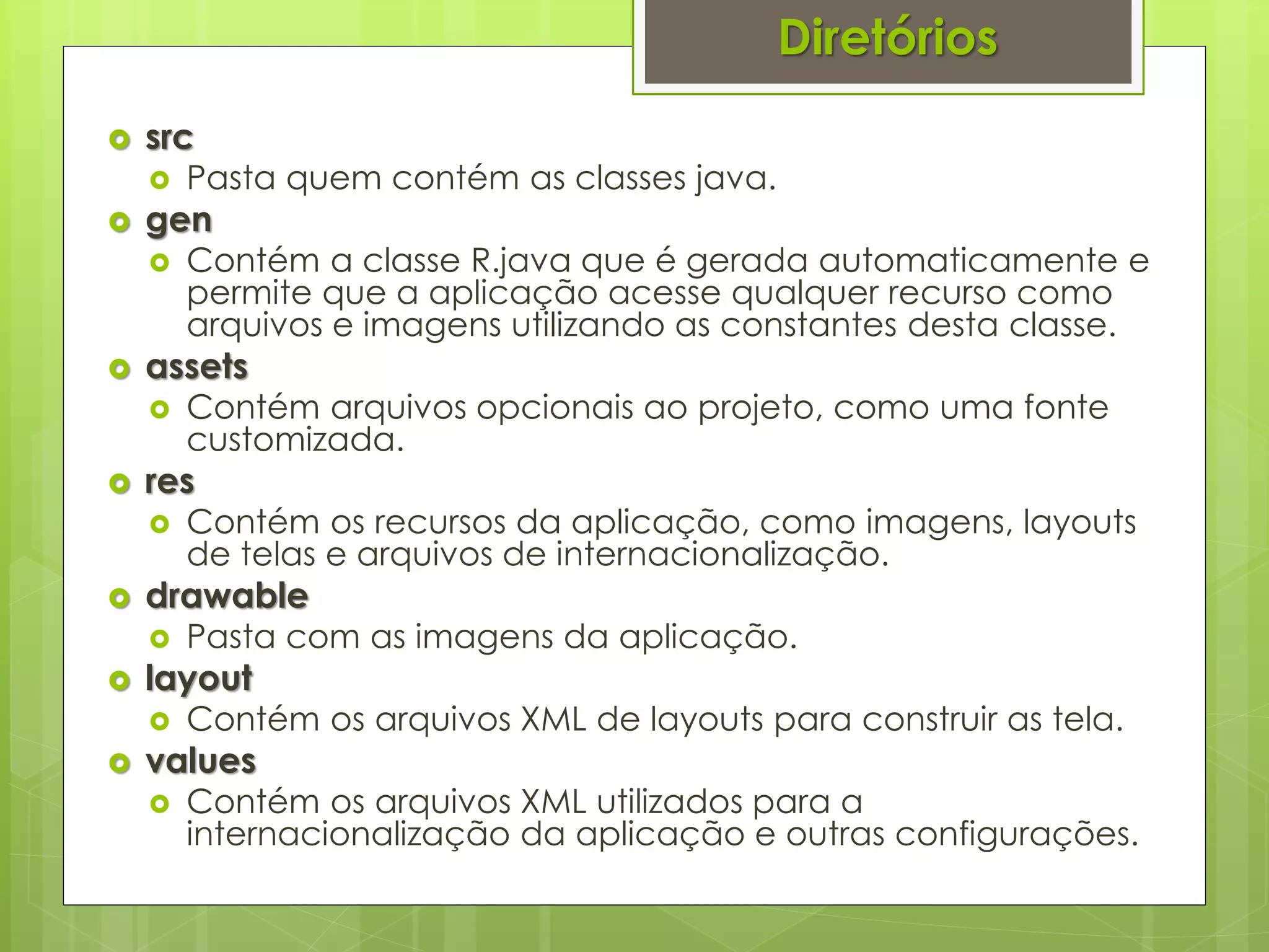 Diretórios
   src
       Pasta quem contém as classes java.
   gen
       Contém a classe R.java que é gerada automaticamente e
        permite que a aplicação acesse qualquer recurso como
        arquivos e imagens utilizando as constantes desta classe.
   assets
       Contém arquivos opcionais ao projeto, como uma fonte
        customizada.
   res
       Contém os recursos da aplicação, como imagens, layouts
        de telas e arquivos de internacionalização.
   drawable
       Pasta com as imagens da aplicação.
   layout
       Contém os arquivos XML de layouts para construir as tela.
   values
       Contém os arquivos XML utilizados para a
        internacionalização da aplicação e outras configurações.
 