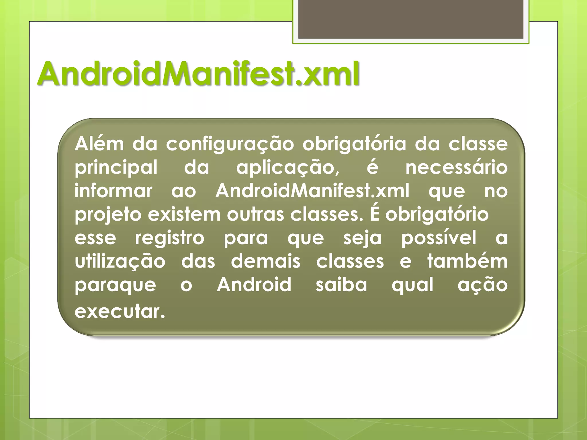 AndroidManifest.xml

  Além da configuração obrigatória da classe
  principal da aplicação, é necessário
  informar ao AndroidManifest.xml que no
  projeto existem outras classes. É obrigatório
  esse registro para que seja possível a
  utilização das demais classes e também
  paraque o Android saiba qual ação
  executar.
 