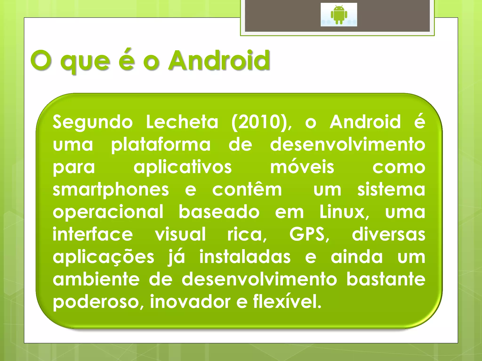 O que é o Android

 Segundo Lecheta (2010), o Android é
 uma plataforma de desenvolvimento
 para     aplicativos    móveis   como
 smartphones e contêm        um sistema
 operacional baseado em Linux, uma
 interface visual rica, GPS, diversas
 aplicações já instaladas e ainda um
 ambiente de desenvolvimento bastante
 poderoso, inovador e flexível.
 