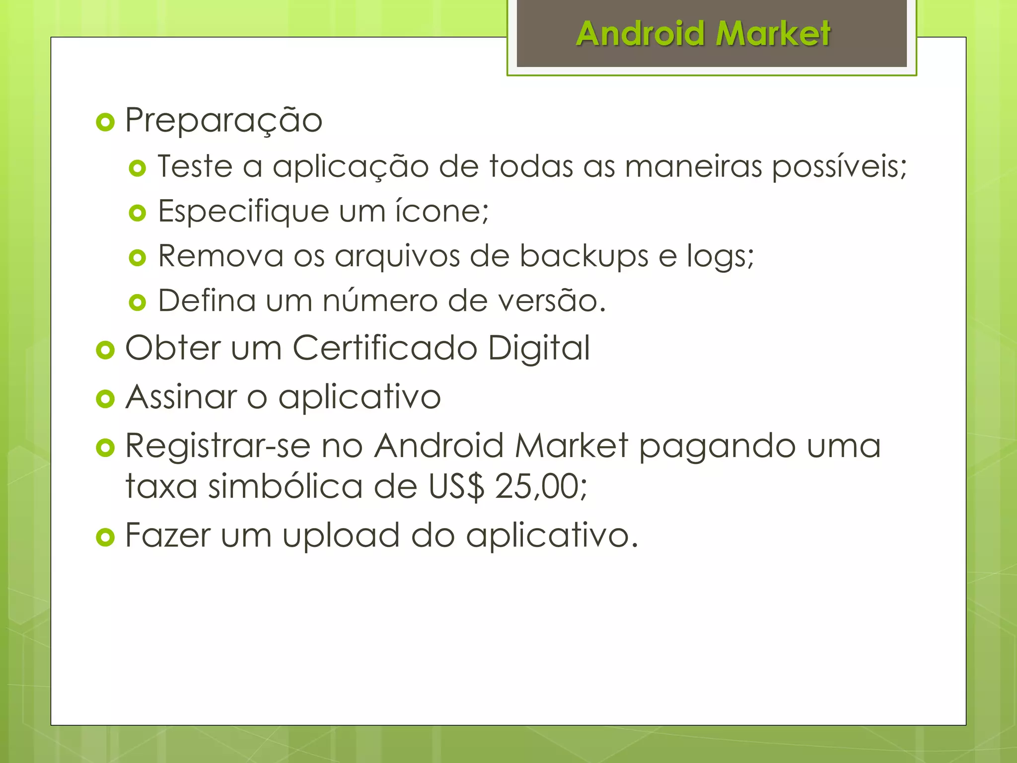 Android Market

 Preparação
    Teste a aplicação de todas as maneiras possíveis;
    Especifique um ícone;
    Remova os arquivos de backups e logs;
    Defina um número de versão.
 Obter  um Certificado Digital
 Assinar o aplicativo
 Registrar-se no Android Market pagando uma
  taxa simbólica de US$ 25,00;
 Fazer um upload do aplicativo.
 