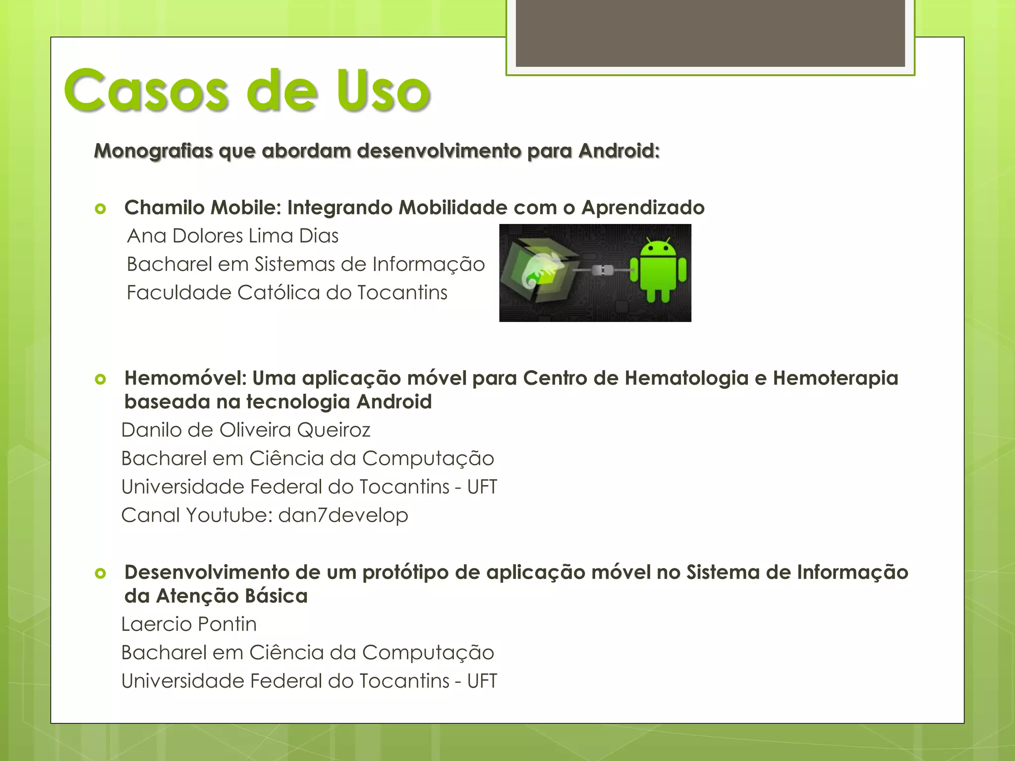Casos de Uso
 Monografias que abordam desenvolvimento para Android:

    Chamilo Mobile: Integrando Mobilidade com o Aprendizado
     Ana Dolores Lima Dias
     Bacharel em Sistemas de Informação
     Faculdade Católica do Tocantins



    Hemomóvel: Uma aplicação móvel para Centro de Hematologia e Hemoterapia
     baseada na tecnologia Android
     Danilo de Oliveira Queiroz
     Bacharel em Ciência da Computação
     Universidade Federal do Tocantins - UFT
     Canal Youtube: dan7develop

    Desenvolvimento de um protótipo de aplicação móvel no Sistema de Informação
     da Atenção Básica
     Laercio Pontin
     Bacharel em Ciência da Computação
     Universidade Federal do Tocantins - UFT
 