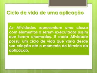 Ciclo de vida de uma aplicação


As Atividades representam uma classe
com elementos a serem executados assim
que forem chamados. E cada Atividade
possui um ciclo de vida que varia desde
sua criação até o momento do término da
aplicação.
 