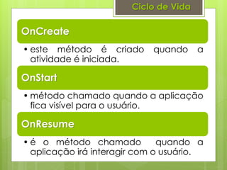Ciclo de Vida

OnCreate
• este método é criado      quando      a
  atividade é iniciada.

OnStart
• método chamado quando a aplicação
  fica visível para o usuário.

OnResume
• é o método chamado           quando a
  aplicação irá interagir com o usuário.
 