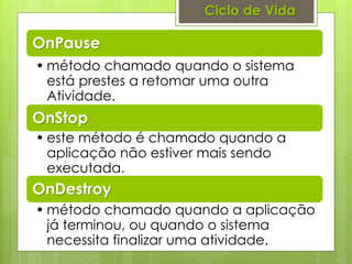 Ciclo de Vida

OnPause
• método chamado quando o sistema
  está prestes a retomar uma outra
  Atividade.
OnStop
• este método é chamado quando a
  aplicação não estiver mais sendo
  executada.
OnDestroy
• método chamado quando a aplicação
  já terminou, ou quando o sistema
  necessita finalizar uma atividade.
 