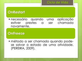 Ciclo de Vida


OnRestart
• necessário quando uma     aplicação
  estiver  prestes a ser    chamada
  novamente.

OnFreeze

• método a ser chamado quando pode-
  se salvar o estado de uma atividade.
  (PEREIRA, 2009).
 