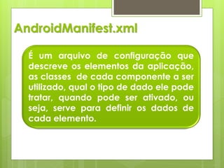 AndroidManifest.xml

  É um arquivo de configuração que
  descreve os elementos da aplicação,
  as classes de cada componente a ser
  utilizado, qual o tipo de dado ele pode
  tratar, quando pode ser ativado, ou
  seja, serve para definir os dados de
  cada elemento.
 