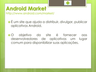 Android Market
http://www.android.com/market/

 É um site que ajuda a distribuir, divulgar, publicar
   aplicativos Android.

 O    objetivo  do    site    é   fornecer   aos
   desenvolvedores de aplicativos um lugar
   comum para disponibilizar suas aplicações.
 