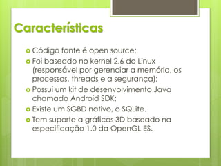 Características
   Código   fonte é open source;
   Foi baseado no kernel 2.6 do Linux
    (responsável por gerenciar a memória, os
    processos, threads e a segurança);
   Possui um kit de desenvolvimento Java
    chamado Android SDK;
   Existe um SGBD nativo, o SQLite.
   Tem suporte a gráficos 3D baseado na
    especificação 1.0 da OpenGL ES.
 