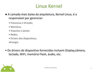 Linux Kernel● A camada mais baixa da arquitetura, Kernel Linux, é a responsável por gerenciar:• Processos e threads;	• Memória;	• Arquivos e pastas	• Redes;	• Driversdos dispositivos;•Energia.• Os drivers de dispositivo fornecidos incluem Display,câmera, teclado, WiFi, memória Flash, áudio, etc.Plataforma Android 11