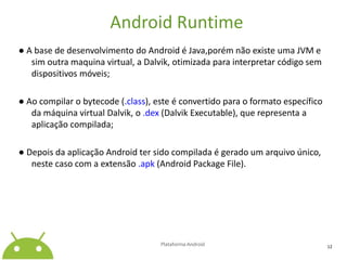 Android Runtime● A base de desenvolvimento do Android é Java,porém não existe uma JVM e sim outra maquina virtual, a Dalvik, otimizada para interpretar código sem dispositivos móveis;● Ao compilar o bytecode (.class), este é convertido para o formato específico da máquina virtual Dalvik, o .dex(DalvikExecutable), que representa a aplicação compilada;● Depois da aplicação Android ter sido compilada é gerado um arquivo único, neste caso com a extensão .apk(Android Package File).Plataforma Android12
