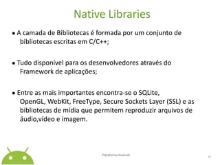 NativeLibraries● A camada de Bibliotecas é formada por um conjunto de bibliotecas escritas em C/C++;● Tudo disponível para os desenvolvedores através do Framework de aplicações;● Entre as mais importantes encontra-se o SQLite, OpenGL, WebKit, FreeType, SecureSocketsLayer (SSL) e as bibliotecas de mídia que permitem reproduzir arquivos de áudio,vídeo e imagem.Plataforma Android 13