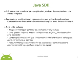 Java SDK● O Framework é uma base para as aplicações, onde os desenvolvedores tem acesso completo;● Pensando na reutilização dos componentes, uma aplicação pode capturar funcionalidades de outra criada anteriormente para o seu desenvolvimento;● Nele estão inclusos:• Telephony manager: gerência de hardware do dispositivo;	• View system: conjunto de telas (componentes gráficos) para desenvolver uma aplicação;	• Contentproviders: dados que são compartilhados entre várias aplicações, como por exemplo, a agenda;	• Resource Manager: administrador de recursos que permite acessar a recursos como Strings, gráficos, arquivos de layout;Plataforma Android 14
