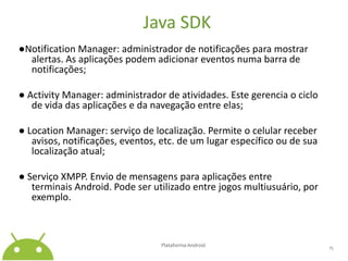 Java SDK●NotificationManager: administrador de notificações para mostrar alertas. As aplicações podem adicionar eventos numa barra de notificações;● ActivityManager: administrador de atividades. Este gerencia o ciclo de vida das aplicações e da navegação entre elas;● LocationManager: serviço de localização. Permite o celular receber avisos, notificações, eventos, etc. de um lugar específico ou de sua localização atual;● Serviço XMPP. Envio de mensagens para aplicações entre terminais Android. Pode ser utilizado entre jogos multiusuário, por exemplo.Plataforma Android 15