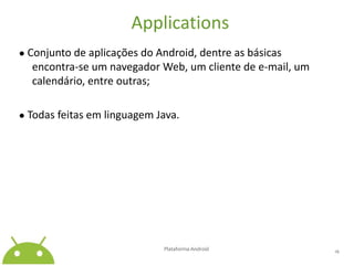 Applications● Conjunto de aplicações do Android, dentre as básicas encontra-se um navegador Web, um cliente de e-mail, um calendário, entre outras;● Todas feitas em linguagem Java.Plataforma Android 16