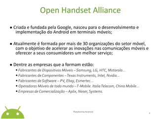 Open HandsetAlliance● Criada e fundada pela Google, nasceu para o desenvolvimento e implementação do Android em terminais móveis;● Atualmente é formada por mais de 30 organizações do setor móvel, com o objetivo de acelerar as inovações nas comunicações móveis e oferecer a seus consumidores um melhor serviço;● Dentre as empresas que a formam estão:•Fabricantes de Dispositivos Móveis – Samsung, LG, HTC, Motorola...• Fabricantes de Componentes – Texas Instruments, Intel, Nvidia...• Fabricantes de Software – PV, Ebay, Esmertec...• Operadoras Móveis de todo mundo – T-Mobile. Italia Telecom, China Mobile...• Empresas de Comercialização – Aplix, Noser, Systems.Plataforma Android4