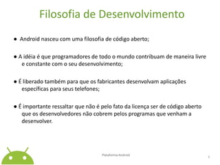 Filosofia de Desenvolvimento●  Android nasceu com uma filosofia de código aberto;● A idéia é que programadores de todo o mundo contribuam de maneira livre e constante com o seu desenvolvimento;● É liberado também para que os fabricantes desenvolvam aplicações específicas para seus telefones;● É importante ressaltar que não é pelo fato da licença ser de código aberto que os desenvolvedores não cobrem pelos programas que venham a desenvolver.Plataforma Android 5