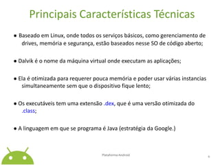 Principais Características Técnicas●Baseado em Linux, onde todos os serviços básicos, como gerenciamento de drives, memória e segurança, estão baseados nesse SO de código aberto;●Dalviké o nome da máquina virtual onde executam as aplicações;● Ela é otimizada para requerer pouca memória e poder usar várias instancias simultaneamente sem que o dispositivo fique lento;● Os executáveis tem uma extensão .dex, que é uma versão otimizada do .class;● A linguagem em que se programa é Java (estratégia da Google.)Plataforma Android 6