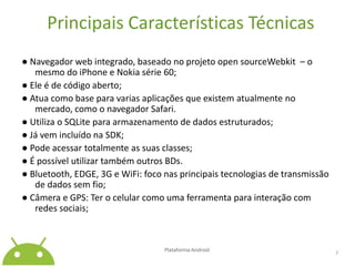 Principais Características Técnicas● Navegador web integrado, baseado no projeto open sourceWebkit  – o mesmo do iPhone e Nokia série 60;● Ele é de código aberto;● Atua como base para varias aplicações que existem atualmente no mercado, como o navegador Safari.● Utiliza o SQLite para armazenamento de dados estruturados;● Já vem incluído na SDK;● Pode acessar totalmente as suas classes;● É possível utilizar também outros BDs.● Bluetooth, EDGE, 3G e WiFi: foco nas principais tecnologias de transmissão de dados sem fio;● Câmera e GPS: Ter o celular como uma ferramenta para interação com redes sociais;Plataforma Android 7
