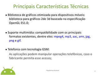 Principais Características Técnicas● Biblioteca de gráficos otimizada para dispositivos móveis: biblioteca para gráficos 2de 3d baseada na especificação OpenGL ES1.0;● Suporte multimídia: compatibilidade com os principais formatos existentes, dentre eles: mpeg4, mp3, aac, amr, jpg, png e gif.● Telefonia com tecnologia GSM: As aplicações podem manipular operações telefônicas, caso o fabricante permita esse acesso;Plataforma Android 8