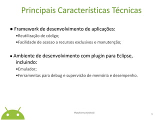 Principais Características Técnicas● Framework de desenvolvimento de aplicações:	•Reutilização de código;•Facilidade de acesso a recursos exclusivos e manutenção;● Ambiente de desenvolvimento com pluginpara Eclipse, incluindo:	•Emulador;•Ferramentas para debug e supervisão de memória e desempenho.Plataforma Android 9