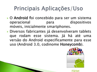 O Android foi concebido para ser um sistema operacional para dispositivos móveis, inicialmente smartphones. Diversos fabricantes já desenvolveram tablets que rodam esse sistema. Já há até uma versão do Android especificamente para esse uso (Android 3.0, codinome Honeycomb).PrincipaisAplicações/Uso