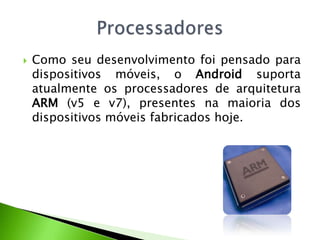 Como seu desenvolvimento foi pensado para dispositivos móveis, o Android suporta atualmente os processadores de arquitetura ARM (v5 e v7), presentes na maioria dos dispositivos móveis fabricados hoje.Processadores