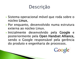 Sistema operacional móvel que roda sobre o núcleo Linux, Por enquanto, desenvolvido numa estrutura externa ao núcleo Linux. Inicialmente desenvolvido pela Google e posteriormente pela Open Handset Alliance, sendo o Google responsável pela gerência do produto e engenharia de processos.Descrição