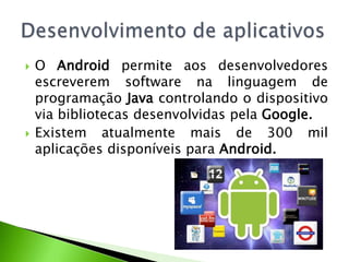 O Android permite aos desenvolvedores escreverem software na linguagem de programação Java controlando o dispositivo via bibliotecas desenvolvidas pela Google.Existem atualmente mais de 300 mil aplicações disponíveis para Android.Desenvolvimento de aplicativos