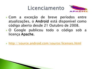 Com a exceção de breve períodos entre atualizações, o Android está disponível como código aberto desde 21 Outubro de 2008. O Google publicou todo o código sob a licença Apache.http://source.android.com/source/licenses.htmlLicenciamento