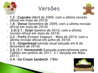 1.5 : Cupcake(Abril de 2009, com a última revisão oficial em maio de 2010)1.6 : Donut(Setembro de 2009, com a ultima revisão oficial em maio de 2010) 2.0/2.1 : Eclair(Janeiro de 2010, com a última revisão oficial em maio de 2010)2.2 : FroYo(FrozenYogourt - Maio de 2010, com a última revisão oficial em julho de 2010)2.3 : Gingerbread(versão atual lançada em 6 de dezembro de 2010)3.0 /3.1: Honeycomb(Lançada especialmente para Tablets em Janeiro de 2011, 3.1 lançada em Maio 2011)2.4 : Ice Cream Sandwich(TBA)Versões