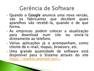Quando o Google anuncia uma nova versão, são os fabricantes que decidem quais aparelhos vão recebê-la, quando e de que forma. As empresas podem colocar a atualização para download num site ou enviá-la diretamente ao telefone. Várias aplicações já o acompanham, como cliente de e-mail, mapas, browsers, etc. Uma grande quantidade de software está disponível para o Sistema através do site https://market.android.com/.Gerência de Software