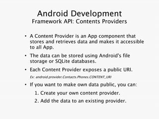 Android Development
     Framework API: Contents Providers

●
    A Content Provider is an App component that
    stores and retrieves data and makes it accessible
    to all App.
●
    The data can be stored using Android's file
    storage or SQLite databases.
●
    Each Content Provider exposes a public URI.
    Ex: android.provider.Contacts.Phones.CONTENT_URI

●
    If you want to make own data public, you can:
      1. Create your own content provider.
      2. Add the data to an existing provider.
 