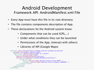 Android Development
        Framework API: AndroidManifest.xml File
●
     Every App must have this file in its root directory.
●
     The file contains components description of App.
●
     These declarations let the Android system know:
             ●
                 Components that can be used (GPS,...)
             ●
                 Under what conditions they can be launched
             ●
                 Permissions of the App. (interact with others)
             ●
                 Libraries of API (Google Maps)
    <manifest xmlns:android="http://schemas.android.com/apk/res/android"
        package="com.example.android.snake">
        <application android:label="Snake on a Phone">
          <activity android:name="Snake"
            android:screenOrientation="portrait"
            android:configChanges="keyboardHidden|orientation">
                <intent-filter>
                    <action android:name="android.intent.action.MAIN" />
                    <category android:name="android.intent.category.LAUNCHER" />
                </intent-filter>
            </activity>
        </application>
    </manifest>
 