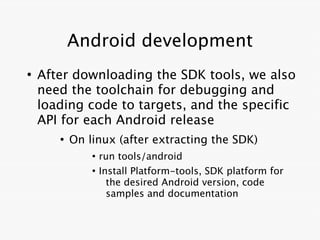 Android development
●
    After downloading the SDK tools, we also
    need the toolchain for debugging and
    loading code to targets, and the specific
    API for each Android release
       ●
           On linux (after extracting the SDK)
               ●
                   run tools/android
               ●
                   Install Platform-tools, SDK platform for
                     the desired Android version, code
                     samples and documentation
 