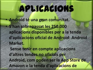 AplicacionsAndroid té una gran comunitat.S'han sobrepassat les 250.000 aplicacions disponibles per a la tenda d'aplicacions oficial de Android: AndroidMarket. Sense tenir en compte aplicacions d'altres tendes no oficials per Android, com poden ser la App Store de Amazon o la tenda d'aplicacions de Samsung.